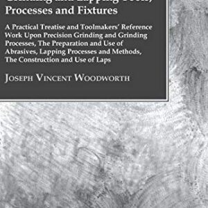 Grinding And Lapping Tools, Processes And Fixtures - A Practical Treatise And Toolmakers' Reference Work Upon Precision Grinding And Grinding ... And Methods, The Construction And Use Of Laps